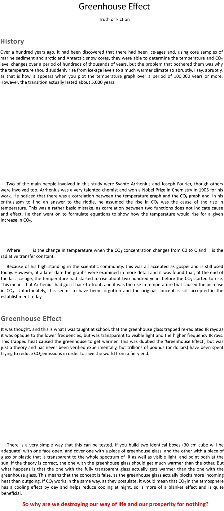 Greenhouse Effect Truth or Fiction  History Over a hundred years ago, it had been discovered that there had been ice-ages and, using core samples of marine sediment and arctic and Antarctic snow cores, they were able to determine the temperature and CO2 level changes over a period of hundreds of thousands of years, but the problem that bothered them was why the temperature should suddenly rise from ice-age levels to a much warmer climate so abruptly. I say, abruptly, as that is how it appears when you plot the temperature graph over a period of 100,000 years or more. However, the transition actually lasted about 5,000 years.          Two of the main people involved in this study were Svante Arrhenius and Joseph Fourier, though others were involved too. Arrhenius was a very talented chemist and won a Nobel Prize in Chemistry In 1905 for his work. He noticed that there was a correlation between the temperature graph and the CO2 graph and, in his enthusiasm to find an answer to the riddle, he assumed the rise in CO2 was the cause of the rise in temperature. This was a rather basic mistake, as correlation between two functions does not indicate cause and effect. He then went on to formulate equations to show how the temperature would rise for a given increase in CO2.  Where  is the change in temperature when the CO2 concentration changes from C0 to C and  is the radiative transfer constant. Because of his high standing in the scientific community, this was all accepted as gospel and is still used today. However, at a later date the graphs were examined in more detail and it was found that, at the end of the last ice-age, the temperature had started to rise about two hundred years before the CO2 started to rise. This meant that Arrhenius had got it back-to-front, and it was the rise in temperature that caused the increase in CO2. Unfortunately, this seems to have been forgotten and the original concept is still accepted in the establishment today.  Greenhouse Effect It was thought, and this is what I was taught at school, that the greenhouse glass trapped re-radiated IR rays as it was opaque to the lower frequencies, but was transparent to visible light and the higher frequency IR rays. This trapped heat caused the greenhouse to get warmer. This was dubbed the ‘Greenhouse Effect’, but was just a theory and has never been verified experimentally, but trillions of pounds (or dollars) have been spent trying to reduce CO2 emissions in order to save the world from a fiery end.         There is a very simple way that this can be tested. If you build two identical boxes (30 cm cube will be adequate) with one face open, and cover one with a piece of greenhouse glass, and the other with a piece of glass or plastic that is transparent to the whole spectrum of IR as well as visible light, and point both at the sun, if the theory is correct, the one with the greenhouse glass should get much warmer than the other. But what happens is that the one with the fully transparent glass actually gets warmer than the one with the greenhouse glass. This means that the concept is false, as the greenhouse glass actually blocks more incoming heat than outgoing. If CO2 works in the same way, as they postulate, it would mean that CO2 in the atmosphere has a cooling effect by day and helps reduce cooling at night, so is more of a blanket effect and is quite beneficial. So why are we destroying our way of life and our prosperity for nothing?